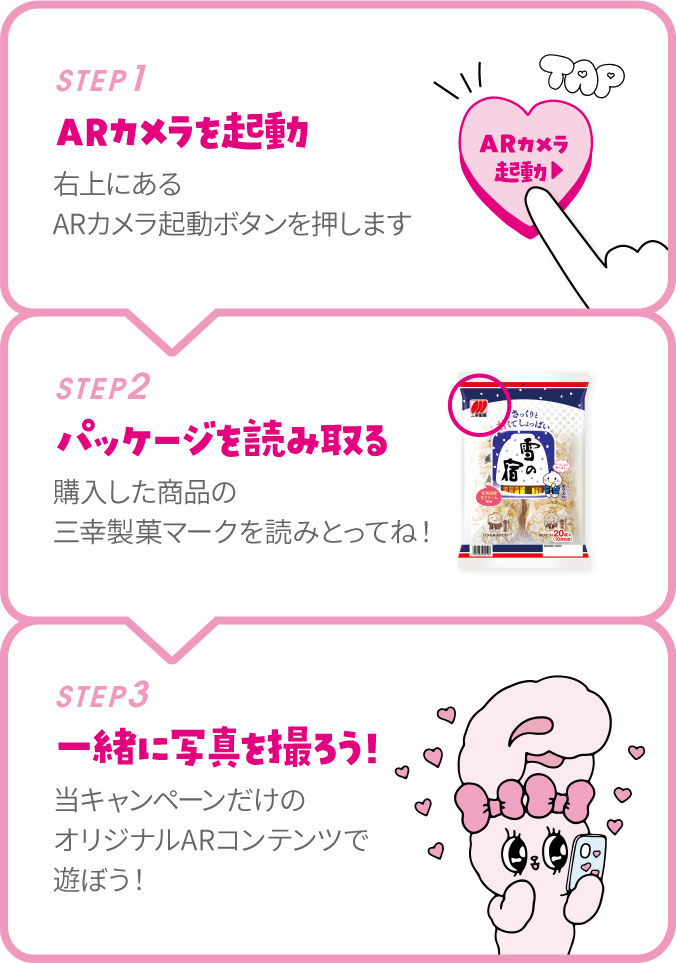 STEP1 ARカメラを起動 右上にあるARカメラ起動ボタンを押します STEP2 パッケージを読み取る 購入した商品の三幸製菓マークを読みとってね！ STEP3 一緒に写真を撮ろう！ 当キャンペーンだけのオリジナルARコンテンツで遊ぼう！