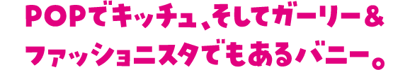 POPでキッチュ、そしてガーリー＆ファッショニスタでもあるバニー。