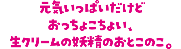 元気いっぱいだけどおっちょこちょい、生クリームの妖精のおとこのこ。