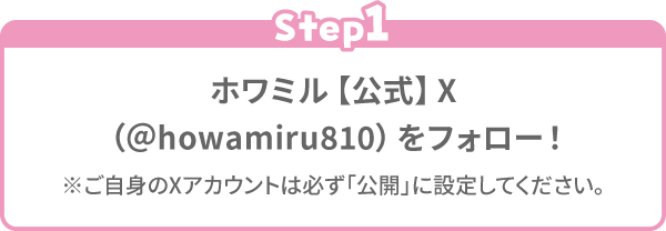 Step1 ホワミル【公式】X（＠howamiru810）をフォロー！※ご自身のXアカウントは必ず「公開」に設定してください。