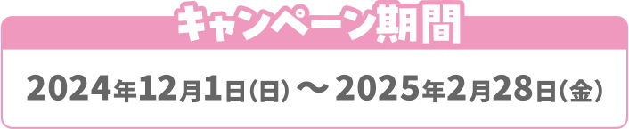 キャンペーン期間 2024年12月1日（日）～2025年2月28日（金）