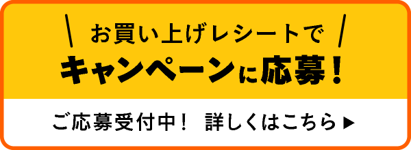 お買い上げレシートでキャンペーンに応募！ ご応募受付中！ 詳しくはこちら