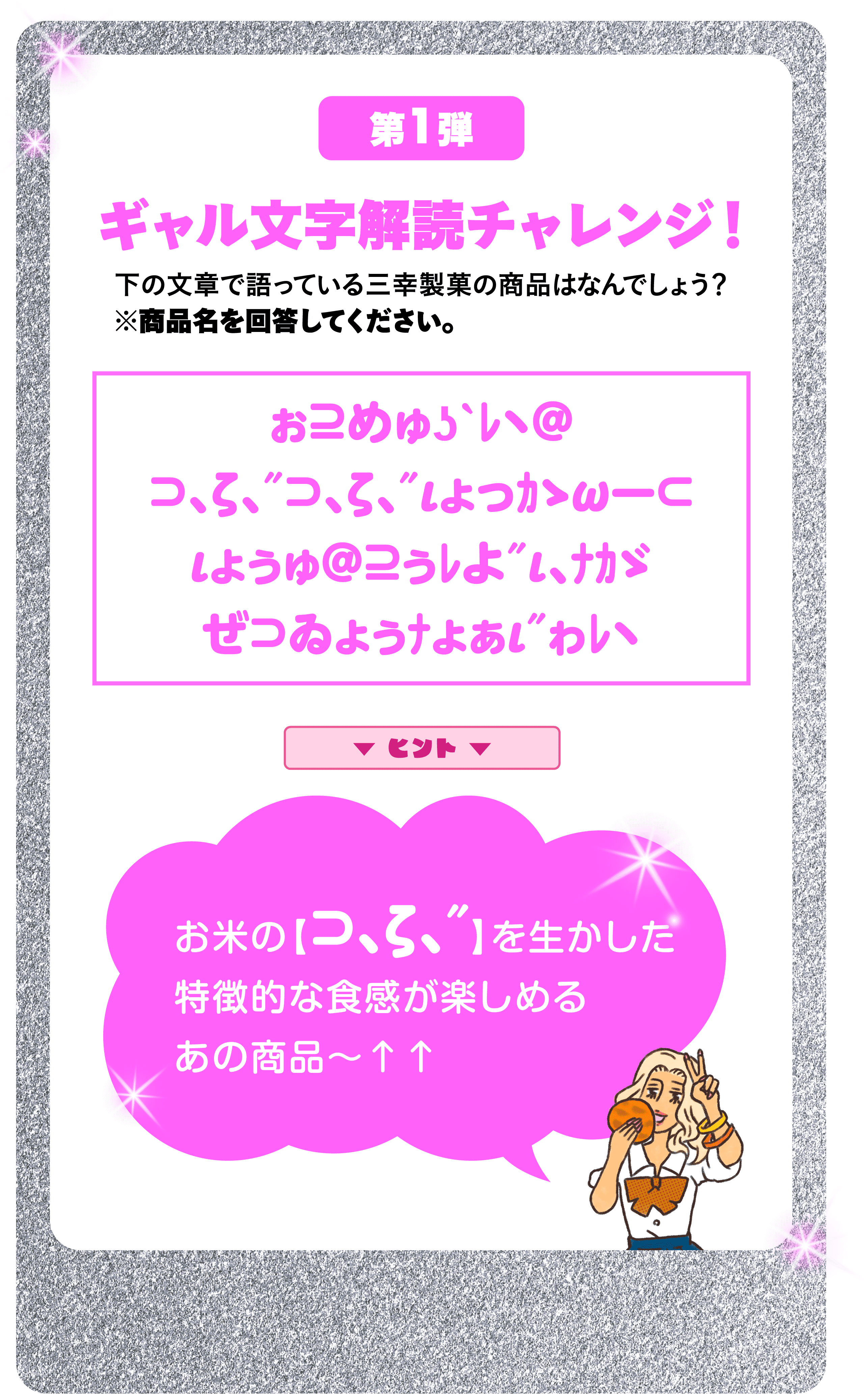 第1弾 ギャル⽂字解読チャレンジ！ 下の⽂章で語っている三幸製菓の商品はなんでしょう？※商品名を回答してください。 ぉ⊇めゅʖˋﾚヽ＠⊃､ζ､″⊃､ζ､″ιょっｶゝωー⊂ιょぅゅ＠⊇ぅﾚよ″ι､ﾅｶゞぜ⊃ゐょぅﾅょぁι″ゎﾚヽ ヒント お米の【⊃､ζ､″】を生かした特徴的な食感が楽しめるあの商品～↑↑