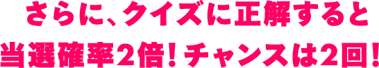 さらに、クイズに正解すると当選確率2倍！チャンスは2回！