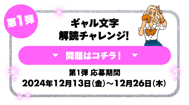 第1弾 ギャル文字解読チャレンジ！問題はコチラ！第1弾応募期間 2024年12月13日（金）～12月26日（木） 