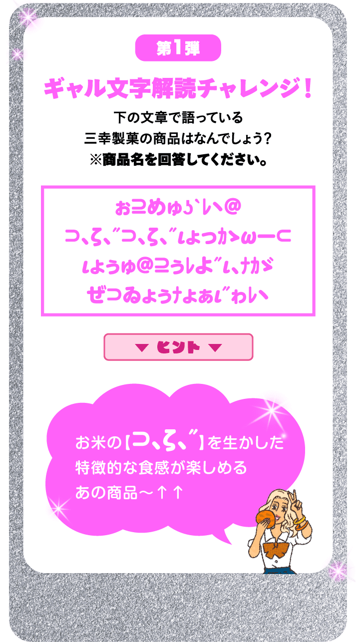 第1弾 ギャル⽂字解読チャレンジ！ 下の⽂章で語っている三幸製菓の商品はなんでしょう？※商品名を回答してください。 ぉ⊇めゅʖˋﾚヽ＠⊃､ζ､″⊃､ζ､″ιょっｶゝωー⊂ιょぅゅ＠⊇ぅﾚよ″ι､ﾅｶゞぜ⊃ゐょぅﾅょぁι″ゎﾚヽ ヒント お米の【⊃､ζ､″】を生かした特徴的な食感が楽しめるあの商品～↑↑