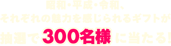 昭和･平成･令和、それぞれの魅力を感じられるギフトが 抽選で 300名様 に当たる！