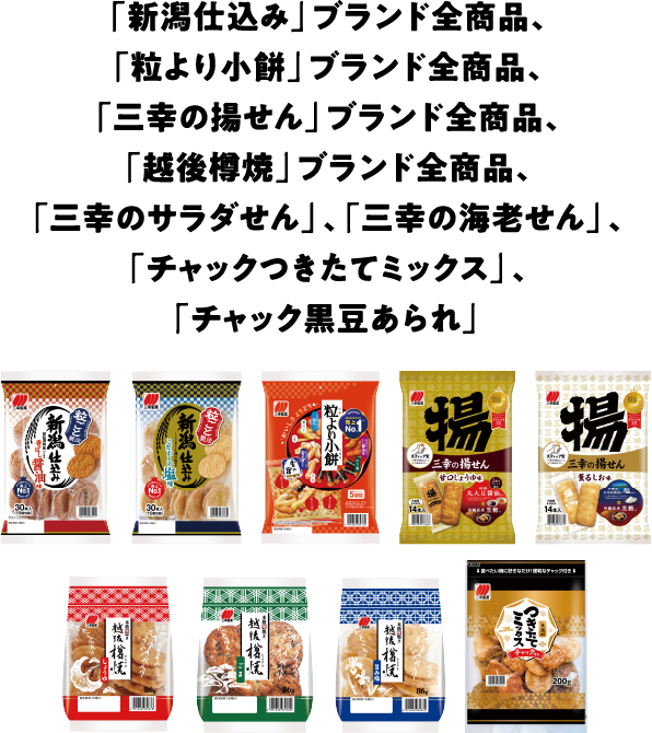 「新潟仕込み」ブランド全商品､「粒より小餅」ブランド全商品､「三幸の揚せん」ブランド全商品､「越後樽焼」ブランド全商品､「三幸のサラダせん」､「三幸の海老せん」､「チャックつきたてミックス」､「チャック黒豆あられ」