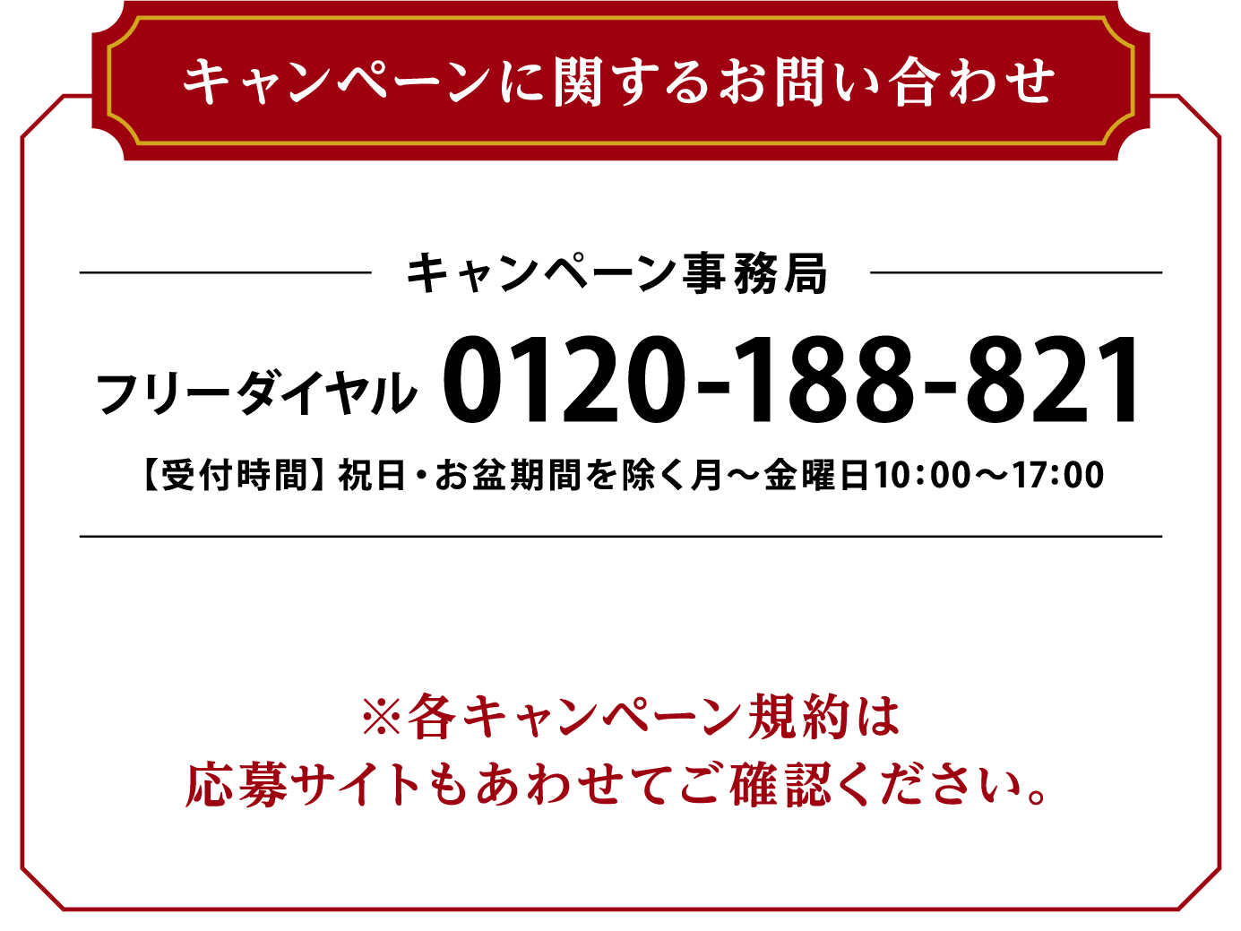 キャンペーンに関するお問い合わせ キャンペーン事務局 フリーダイヤル 0120-188-821 【受付時間】祝日・お盆期間を除く月～金曜日10:00～17:00 ※各キャンペーン規約は応募サイトもあわせてご確認ください。