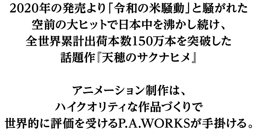 2020年の発売より「令和の米騒動」と騒がれた空前の大ヒットで日本中を沸かし続け、全世界累計出荷本数150万本を突破した話題作『天穂のサクナヒメ』アニメーション制作は、ハイクオリティな作品づくりで世界的に評価を受けるP.A.WORKSが手掛ける。