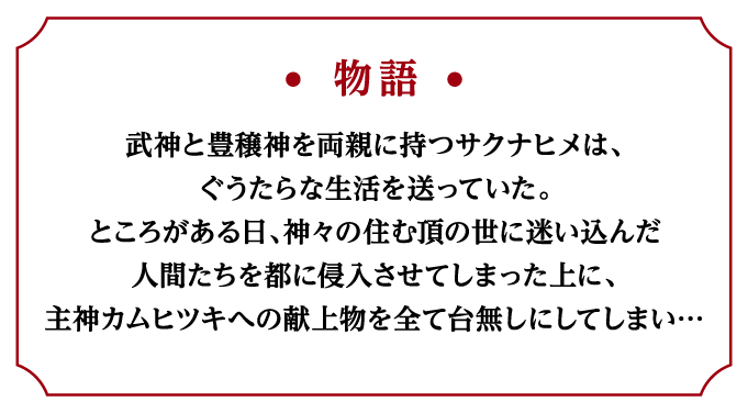 ＜物語＞武神と豊穣神を両親に持つサクナヒメは、ぐうたらな生活を送っていた。ところがある日、神々の住む頂の世に迷い込んだ人間たちを都に侵入させてしまった上に、主神カムヒツキへの献上物を全て台無しにしてしまい…