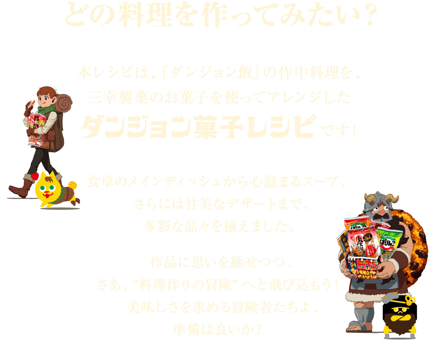 どの料理を作ってみたい？本レシピは、『ダンジョン飯』の作中料理を、
        三幸製菓のお菓子を使ってアレンジしたダンジョン菓子レシピです！食卓のメインディッシュから心温まるスープ、さらには甘美なデザートまで、多彩な品々を揃えました。作品に思いを馳せつつ、さあ、“料理作りの冒険”へと飛び込もう！美味しさを求める冒険者たちよ、準備は良いか？