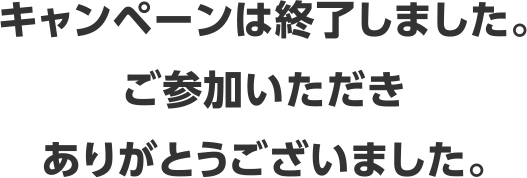 キャンペーンは終了しました。ご参加いただきありがとうございました。