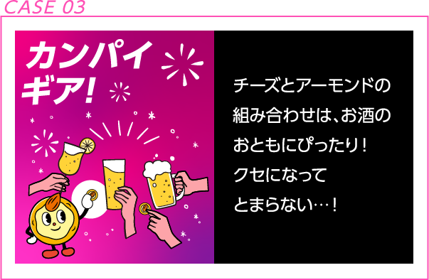 CASE 03 カンパイギア！ チーズとアーモンドの組み合わせは、お酒のおともにぴったり！クセになってとまらない・・・！