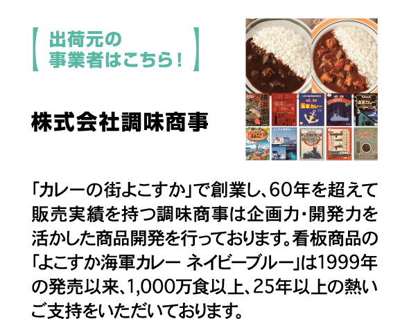 出荷元の事業者はこちら！ 株式会社調味商事「カレーの街よこすか」で創業し、60年を超えて販売実績を持つ調味商事は企画力・開発力を活かした商品開発を行っております。看板商品の「よこすか海軍カレー ネイビーブルー」は1999年の発売以来、1,000万食以上、25年以上の熱いご支持をいただいております。