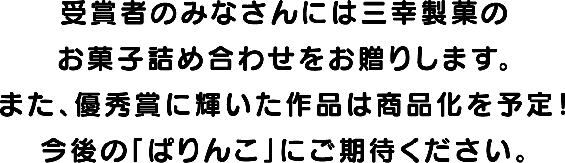 受賞者のみなさんには三幸製菓のお菓子詰め合わせをお贈りします。また、優秀賞に輝いた作品は商品化を予定！今後の「ぱりんこ」にご期待ください。